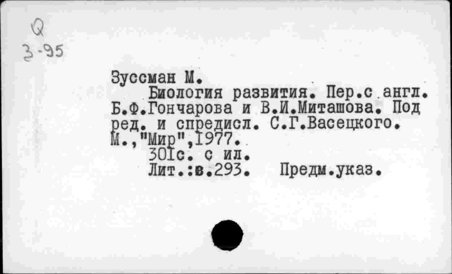 ﻿$

Зуссман М.
Биология развития. Пер.с.англ. Б.Ф.Гончарова и В.И.Миташова. Под ред. и спредисл. С.Г.Васецкого. М.,"Мир”,1977.
ЗО1с. с ил.
Лит.:в.293. Предм.указ.